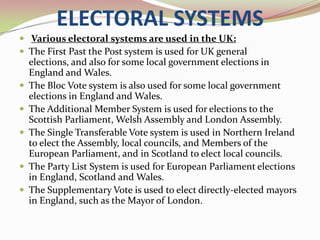 ELECTORAL SYSTEMS
 Various electoral systems are used in the UK:
 The First Past the Post system is used for UK general
    elections, and also for some local government elections in
    England and Wales.
   The Bloc Vote system is also used for some local government
    elections in England and Wales.
   The Additional Member System is used for elections to the
    Scottish Parliament, Welsh Assembly and London Assembly.
   The Single Transferable Vote system is used in Northern Ireland
    to elect the Assembly, local councils, and Members of the
    European Parliament, and in Scotland to elect local councils.
   The Party List System is used for European Parliament elections
    in England, Scotland and Wales.
   The Supplementary Vote is used to elect directly-elected mayors
    in England, such as the Mayor of London.
 