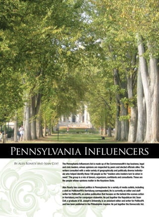 Pennsylvania Influencers
By Alex Roarty and Sean Coit   The Pennsylvania Influencers list is made up of the Commonwealth’s top business, legal
                               and civic leaders, whose opinions are respected by peers and elected officials alike. The
                               writers consulted with a wide variety of geographically and politically diverse individu-
                               als who helped identify these 100 people as the “insiders who insiders turn to when in
                               need.” The group is a mix of donors, organizers, confidants and consultants. These are
                               the people whose opinions matter in the Keystone State. 

                               Alex Roarty has covered politics in Pennsylvania for a variety of media outlets, including
                               a stint as PolitickerPA’s Harrisburg correspondent. He is currently an editor and staff
                               writer for PoliticsPA, an online publication that focuses on the behind-the-scenes action
                               in Harrisburg and for campaigns statewide. He put together the Republican list. Sean
                               Coit, a graduate of St. Joseph’s University, is an assistant editor and writer for PoliticsPA
                               and has been published in the Philadelphia Inquirer. He put together the Democratic list.
 