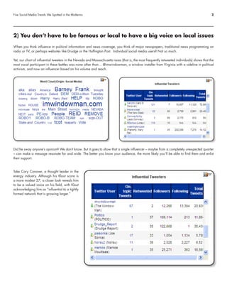 Five Social Media Trends We Spotted in the Midterms                                                                                           2




2) You don’t have to be famous or local to have a big voice on local issues

When you think influence in political information and news coverage, you think of major newspapers, traditional news programming on
radio or TV, or perhaps websites like Drudge or the Huffington Post. Individual social media users? Not so much.

Yet, our chart of influential tweeters in the Nevada and Massachusetts races (that is, the most frequently retweeted individuals) shows that the
most vocal participant in these battles was none other than… @imwindowman, a window installer from Virginia with a sideline in political
activism, and now an influencer based on his volume and reach.




Did he sway anyone’s opinion? We don’t know. But it goes to show that a single influencer – maybe from a completely unexpected quarter
– can make a message resonate far and wide. The better you know your audience, the more likely you’ll be able to find them and enlist
their support.



Take Cary Conover, a thought leader in the
energy industry. Although his Klout score is
a more modest 27, a closer look reveals him
to be a valued voice on his field, with Klout
acknowledging him as “influential to a tightly
formed network that is growing larger.”
 