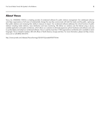 Five Social Media Trends We Spotted in the Midterms                                                                                       5




About Vocus
Vocus, Inc. (NASDAQ: VOCS) is a leading provider of on-demand software for public relations management. Our web-based software
suite helps organizations of all sizes to fundamentally change the way they communicate with both the media and the public, optimizing
their public relations and increasing their ability to measure its impact. Our on-demand software addresses the critical functions of public
relations including media relations, news distribution and news monitoring. We deliver our solutions over the Internet using a secure,
scalable application and system architecture, which allows our customers to eliminate expensive up-front hardware and software costs and
to quickly deploy and adopt our on-demand software. Vocus is used by more than 7,700 organizations worldwide and is available in seven
languages. Vocus is based in Lanham, MD with offices in North America, Europe and Asia. For more information, please visit http://www.
vocus.com or call (800) 345-5572.

http://www.prweb.com/releases/Vocus-Earnings/Q3-2010/prweb4703774.htm
 