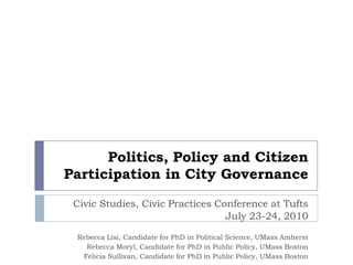 Politics, Policy and Citizen Participation in City Governance Civic Studies, Civic Practices Conference at Tufts  July 23-24, 2010 Rebecca Lisi, Candidate for PhD in Political Science, UMass Amherst Rebecca Moryl, Candidate for PhD in Public Policy, UMass Boston Felicia Sullivan, Candidate for PhD in Public Policy, UMass Boston 