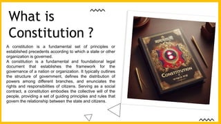A constitution is a fundamental set of principles or
established precedents according to which a state or other
organization is governed.
A constitution is a fundamental and foundational legal
document that establishes the framework for the
governance of a nation or organization. It typically outlines
the structure of government, defines the distribution of
powers among different branches, and enunciates the
rights and responsibilities of citizens. Serving as a social
contract, a constitution embodies the collective will of the
people, providing a set of guiding principles and rules that
govern the relationship between the state and citizens.
What is
Constitution ?
 