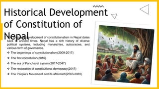 The historical development of constitutionalism in Nepal dates
back to ancient times. Nepal has a rich history of diverse
political systems, including monarchies, autocracies, and
various form of governance.
 The beginnings of constitutionalism(2009-2017)
 The first constitution(2016)
 The era of Panchayat system(2017-2047)
 The restoration of constitutional democracy(2047)
 The People’s Movement and its aftermath(2063-2065)
Historical Development
of Constitution of
Nepal
 
