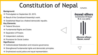 Background:
 Promulgated on September 20, 2015.
 Result of the Constituent Assembly’s work.
 Established Nepal as a federal democratic republic.
Key Elements:
 Federal Structure
 Fundamental Rights and Duties
 Separation of Powers
 Independent Judiciary
 Provisions for Social Justice
Significance:
 Institutionalized federalism and inclusive governance.
 Strengthened fundamental rights and democratic principles.
 Emphasized social justice and equal representation.
Constitution of Nepal
 