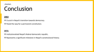 2063
 Crucial in Nepal’s transition towards democracy.
 Paved the way for a permanent constitution.
2072:
 Institutionalized Nepal’s federal democratic republic.
 Represents a significant milestone in Nepal’s constitutional history.
Conclusion
 