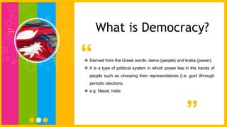  Derived from the Greek words: demo (people) and kratia (power).
 It is a type of political system in which power lies in the hands of
people such as choosing their representatives (i.e. govt )through
periodic elections.
 e.g. Nepal, India
What is Democracy?
 