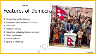  Regular, free and fair elections
 Transparency and absence of corruption
 Rule of law
 Peace and security
 Responsive and accountable government
 Citizen participation
 Political Freedom
 Equality of citizenship
Features of Democracy
 