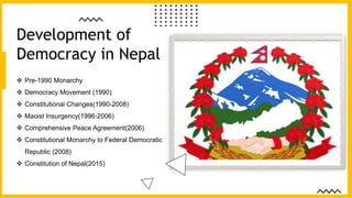  Pre-1990 Monarchy
 Democracy Movement (1990)
 Constitutional Changes(1990-2008)
 Maoist Insurgency(1996-2006)
 Comprehensive Peace Agreement(2006)
 Constitutional Monarchy to Federal Democratic
Republic (2008)
 Constitution of Nepal(2015)
Development of
Democracy in Nepal
 