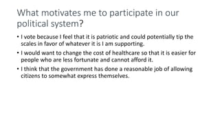 What motivates me to participate in our
political system?
• I vote because I feel that it is patriotic and could potentially tip the
scales in favor of whatever it is I am supporting.
• I would want to change the cost of healthcare so that it is easier for
people who are less fortunate and cannot afford it.
• I think that the government has done a reasonable job of allowing
citizens to somewhat express themselves.
 