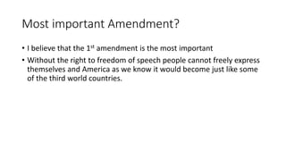 Most important Amendment?
• I believe that the 1st amendment is the most important
• Without the right to freedom of speech people cannot freely express
themselves and America as we know it would become just like some
of the third world countries.
 