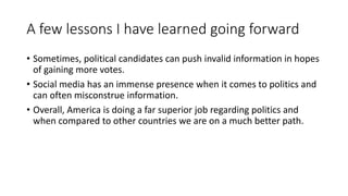 A few lessons I have learned going forward
• Sometimes, political candidates can push invalid information in hopes
of gaining more votes.
• Social media has an immense presence when it comes to politics and
can often misconstrue information.
• Overall, America is doing a far superior job regarding politics and
when compared to other countries we are on a much better path.
 