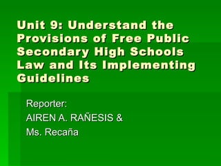 Unit 9: Understand the Provisions of Free Public Secondary High Schools  Law and Its Implementing Guidelines Reporter: AIREN A. RAÑESIS & Ms. Recaña 