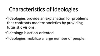 Characteristics of Ideologies
Ideologies provide an explanation for problems
that confronts modern societies by providing
futuristic visions.
Ideology is action-oriented.
Ideologies mobilize a large number of people.
 