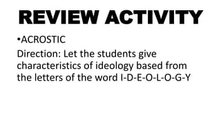 REVIEW ACTIVITY
•ACROSTIC
Direction: Let the students give
characteristics of ideology based from
the letters of the word I-D-E-O-L-O-G-Y
 