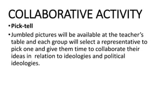 COLLABORATIVE ACTIVITY
•Pick-tell
•Jumbled pictures will be available at the teacher’s
table and each group will select a representative to
pick one and give them time to collaborate their
ideas in relation to ideologies and political
ideologies.
 