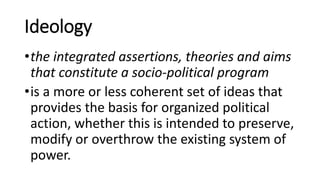 Ideology
•the integrated assertions, theories and aims
that constitute a socio-political program
•is a more or less coherent set of ideas that
provides the basis for organized political
action, whether this is intended to preserve,
modify or overthrow the existing system of
power.
 