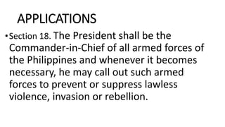 APPLICATIONS
•Section 18. The President shall be the
Commander-in-Chief of all armed forces of
the Philippines and whenever it becomes
necessary, he may call out such armed
forces to prevent or suppress lawless
violence, invasion or rebellion.
 