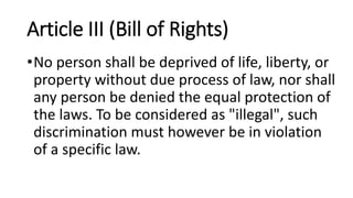 Article III (Bill of Rights)
•No person shall be deprived of life, liberty, or
property without due process of law, nor shall
any person be denied the equal protection of
the laws. To be considered as "illegal", such
discrimination must however be in violation
of a specific law.
 
