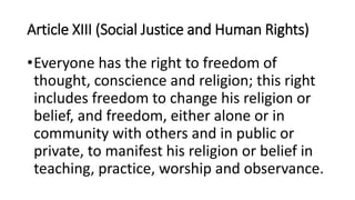 Article XIII (Social Justice and Human Rights)
•Everyone has the right to freedom of
thought, conscience and religion; this right
includes freedom to change his religion or
belief, and freedom, either alone or in
community with others and in public or
private, to manifest his religion or belief in
teaching, practice, worship and observance.
 