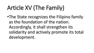 Article XV (The Family)
•The State recognizes the Filipino family
as the foundation of the nation.
Accordingly, it shall strengthen its
solidarity and actively promote its total
development.
 