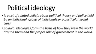 Political ideology
•is a set of related beliefs about political theory and policy held
by an individual, group of individuals or a particular social
class
•political ideologies form the basis of how they view the world
around them and the proper role of government in the world.
 