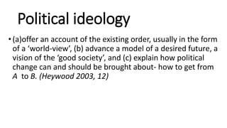 Political ideology
•(a)offer an account of the existing order, usually in the form
of a ‘world-view’, (b) advance a model of a desired future, a
vision of the ‘good society’, and (c) explain how political
change can and should be brought about- how to get from
A to B. (Heywood 2003, 12)
 
