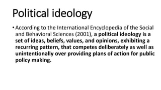 Political ideology
• According to the International Encyclopedia of the Social
and Behavioral Sciences (2001), a political ideology is a
set of ideas, beliefs, values, and opinions, exhibiting a
recurring pattern, that competes deliberately as well as
unintentionally over providing plans of action for public
policy making.
 