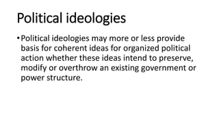 Political ideologies
•Political ideologies may more or less provide
basis for coherent ideas for organized political
action whether these ideas intend to preserve,
modify or overthrow an existing government or
power structure.
 