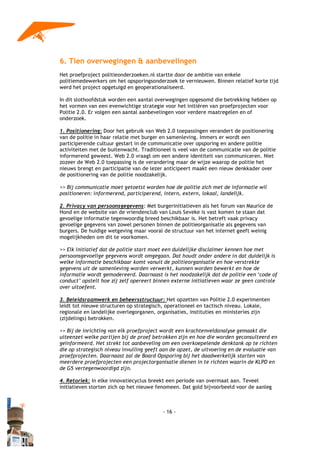 6. Tien overwegingen & aanbevelingen
Het proefproject politieonderzoeken.nl startte door de ambitie van enkele
politiemedewerkers om het opsporingsonderzoek te vernieuwen. Binnen relatief korte tijd
werd het project opgetuigd en geoperationaliseerd.

In dit slothoofdstuk worden een aantal overwegingen opgesomd die betrekking hebben op
het vormen van een evenwichtige strategie voor het initiëren van proefprojecten voor
Politie 2.0. Er volgen een aantal aanbevelingen voor verdere maatregelen en of
onderzoek.

1. Positionering: Door het gebruik van Web 2.0 toepassingen verandert de positionering
van de politie in haar relatie met burger en samenleving. Immers er wordt een
participerende cultuur gestart in de communicatie over opsporing en andere politie
activiteiten met de buitenwacht. Traditioneel is veel van de communicatie van de politie
informerend geweest. Web 2.0 vraagt om een andere identiteit van communiceren. Niet
zozeer de Web 2.0 toepassing is de verandering maar de wijze waarop de politie het
nieuws brengt en participatie van de lezer anticipeert maakt een nieuw denkkader over
de positionering van de politie noodzakelijk.

>> Bij communicatie moet getoetst worden hoe de politie zich met de informatie wil
positioneren: informerend, participerend, intern, extern, lokaal, landelijk.

2. Privacy van persoonsgegevens: Met burgerinitiatieven als het forum van Maurice de
Hond en de website van de vriendenclub van Louis Seveke is vast komen te staan dat
gevoelige informatie tegenwoordig breed beschikbaar is. Het betreft vaak privacy
gevoelige gegevens van zowel personen binnen de politieorganisatie als gegevens van
burgers. De huidige wetgeving maar vooral de structuur van het internet geeft weinig
mogelijkheden om dit te voorkomen.

>> Elk initiatief dat de politie start moet een duidelijke disclaimer kennen hoe met
persoonsgevoelige gegevens wordt omgegaan. Dat houdt onder andere in dat duidelijk is
welke informatie beschikbaar komt vanuit de politieorganisatie en hoe verstrekte
gegevens uit de samenleving worden verwerkt, kunnen worden bewerkt en hoe de
informatie wordt gemodereerd. Daarnaast is het noodzakelijk dat de politie een ‘code of
conduct’ opstelt hoe zij zelf opereert binnen externe initiatieven waar ze geen controle
over uitoefent.

3. Beleidsraamwerk en beheersstructuur: Het opzetten van Politie 2.0 experimenten
leidt tot nieuwe structuren op strategisch, operationeel en tactisch niveau. Lokale,
regionale en landelijke overlegorganen, organisaties, instituties en ministeries zijn
(zijdelings) betrokken.

>> Bij de inrichting van elk proefproject wordt een krachtenveldanalyse gemaakt die
uiteenzet welke partijen bij de proef betrokken zijn en hoe die worden geconsulteerd en
geïnformeerd. Het strekt tot aanbeveling om een overkoepelende denktank op te richten
die op strategisch niveau invulling geeft aan de opzet, de uitvoering en de evaluatie van
proefprojecten. Daarnaast zal de Board Opsporing bij het daadwerkelijk starten van
meerdere proefprojecten een projectorganisatie dienen in te richten waarin de KLPD en
de G5 vertegenwoordigd zijn.

4. Retoriek: In elke innovatiecyclus breekt een periode van overmaat aan. Teveel
initiatieven storten zich op het nieuwe fenomeen. Dat gold bijvoorbeeld voor de aanleg



                                          - 16 -
 