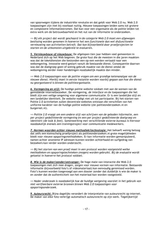 van spoorwegen tijdens de industriële revolutie en dat geldt voor Web 2.0 nu. Web 2.0
toepassingen zijn niet bij voorbaat nuttig. Nieuwe toepassingen leiden soms tot grotere
en complexere informatiestromen. Dat kan voor een organisatie als de politie leiden tot
extra werk om de betrouwbaarheid en het nut van de informatie te onderzoeken.

>> Bij elk project dat wordt geschaard in de categorie Web 2.0 moet een afgewogen
beslissing worden genomen in hoeverre het een functionele dan wel disfunctionele
vernieuwing van activiteiten betreft. Dat kan bijvoorbeeld door proefprojecten te
starten en de uitkomsten uitgebreid te evalueren.

5. Vernieuwbouw of nieuwbouw: De afgelopen tien jaar hebben veel gemeenten in
Nederland zich op het Web begeven. De grote fout die de meesten in die jaren maakten
was dat de loketdiensten die bestonden een-op-een werden vertaald naar een
webomgeving. Innovatie werd gestart vanuit de bestaande dienst. Consequentie daarvan
was dat de doelgroep geen of weinig gebruik maakte van de dienst omdat de
webomgeving eerder meer handelingen noodzakelijk maakte dan minder.

>> Web 2.0 toepassingen voor de politie vragen om een grondige ketenanalyse van de
nieuwe dienst. Hierbij moet in eerste instantie worden voorbij gegaan aan hoe die dienst
nu georganiseerd is binnen de politieorganisatie.

6. Vormgeving en stijl: De huidige politie website voldoet niet aan de wensen van de
gemiddelde internetbezoeker. De vormgeving, de interface en de toepassingen die het
biedt zijn een veilige omgeving voor algemene communicatie. Er is een landelijke stijl en
een landelijke identiteit. De website nodigt niet uit tot participatie. Bij het starten van
Politie 2.0 activiteiten zullen decentrale websites ontstaan die verschillen van het
uniforme karakter van de huidige politie website (zie politieonderzoeken.nl en
burgernet.nl).

>> Politie 2.0 vraagt om een andere stijl van schrijven van de geboden informatie, een
per project gedefinieerde vormgeving en een per project gedefinieerde doelgroep en
identiteit (de look & feel). Samenwerking met verschillende externe bureaus is hiervoor
noodzakelijk evenals een trainingstraject voor communicatie medewerkers.

7. Normen waarden achter nieuwe methodiek/technologie: Het behoeft weinig betoog
dat zelfs een kleinschalig proefproject als politieonderzoeken.nl grote mogelijkheden
biedt voor nieuwe opsporingsmethodieken. Er kan informatie worden gemanipuleerd,
namen achter anonieme IP adressen kunnen worden achterhaald en surfgedrag van
bezoekers kan verder worden onderzocht.

>> Bij het starten van een proef moet in een protocol worden vastgesteld welke
methodieken en opsporingstechnieken (mogen) worden gebruikt. Bij de evaluatie wordt
getoetst in hoeverre het protocol voldoet.

8. Wie is de maker/zender/ontvanger: De hoge mate van interactie die Web 2.0
toepassingen met zich mee dragen, zorgen voor nieuwe vormen van informatie. Bestaande
informatie (bijvoorbeeld foto’s of videomateriaal) kan eenvoudig geremixed worden.
Foto’s kunnen worden toegevoegd aan een dossier zonder dat duidelijk is wie de maker is
en zonder dat de authenticiteit van het materiaal kan worden vastgesteld.

>> Nader onderzoek is noodzakelijk hoe de huidige wetgeving voorziet in het gebruik van
niet verifieerbare externe bronnen binnen Web 2.0 toepassingen voor
opsporingsonderzoek.

9. Auteursrecht: Bijna dagelijks verandert de interpretatie van auteursrecht op internet.
De maker van elke foto verkrijgt automatisch auteursrecht op zijn werk. Tegelijkertijd



                                           - 17 -
 