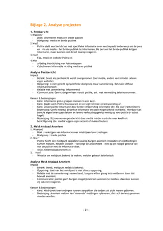 Bijlage 2. Analyse projecten
1. Persbericht
1.Waarom?
  -   Doel: informeren media en brede publiek
  -   Doelgroep: media en brede publiek
2.Wat?
  -   Politie stelt een bericht op met specifieke informatie over een bepaald onderwerp om de pers
      en – via de media – het brede publiek te informeren. De pers en het brede publiek krijgen
      informatie, maar kunnen niet direct daarop reageren.
3.Hoe?
  -   Fax, email en website Politie.nl
4.Wie
  -   Afdeling Voorlichting van Politiekorpsen
  -   Coördineren informatie richting media en publiek

Analyse Persbericht
Impact
  -  Bereik: Groot als persbericht wordt overgenomen door media, anders veel minder (alleen
     eigen website)
  -  Opsporing: is niet gericht op specifieke doelgroep maar samenleving. Betekent diffuse
     informatiestroom
  -  Relatie met samenleving: informerend
  -  Communicatie: Eenrichtingsverkeer vanuit politie, evt. met vermelding telefoonnummer.

Kansen & bedreigingen
 -   Kans: Informeren grote groepen mensen in een keer.
 -   Kans: Maakt werk Politie transparant en ze legt hiermee verantwoording af.
 -   Kans: Onverwachte informatie door brede verspreiding informatie (bv. tip van krantenlezer)
 -   Bedreiging: Geeft meestal beperkte informatie en geen mogelijkheid interactie. Hierdoor kan
     bericht eigen leven gaan leiden en levert verhoudingsgewijs weinig op voor politie (= schot
     hagel)
 -   Bedreiging: Bij overnemen persbericht door media minder controle over kwaliteit
     berichtgeving (bv. media leggen eigen accent of maken fouten)

2. Meld Misdaad Anoniem
1. Waarom?
  -   Doel : verkrijgen van informatie over misdrijven/overtredingen
  -   Doelgroep : brede publiek
2. Wat?
  -   Politie heeft een meldpunt opgesteld waarop burgers anoniem misdaden of overtredingen
      kunnen melden. Melders worden – vanwege de anonimiteit – niet op de hoogte gesteld van
      wat de politie met de informatie doet.
  - www.meldmisdaadanoniem.nl
3. Hoe?
  -   Website om meldpunt bekend te maken, melden gebeurt telefonisch

Analyse Meld Misdaad Anoniem
Impact
  -  Bereik: breed, meldpunt redelijk bekend;
  -  Opsporing: doel van het meldpunt is niet direct opsporing;
  -  Relatie met de samenleving: nauwe band, burgers willen graag iets melden en doen dat
     bewust anoniem;
  -  Communicatie: politie geeft burgers mogelijkheid om anoniem te melden, daardoor kunnen
     zij ook niet reageren.

Kansen & bedreigingen
 -   Kans: Misdrijven/overtredingen kunnen aanpakken die anders uit zicht waren gebleven.
 -   Bedreiging: Anoniem melden kan ‘vreemde’ meldingen opleveren, die toch serieus genomen
     moeten worden.




                                              - 21 -
 