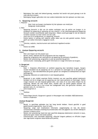 -    Bedreiging: Site raakt niet bekend genoeg, waardoor het bereik niet groot genoeg is om de
      cold case op te lossen;
 -    Bedreiging: Burgers gebruiken site voor andere doeleinden dan het oplossen van deze case.

5. Opsporing verzocht
1. Waarom?
         -    Doel: hulp van burgers inschakelen bij het oplossen van misdrijven
         -    Doelgroep: brede publiek
2. Wat?
  -   Opsporing Verzocht is één van de oudste methoden voor de politie om burgers in te
      schakelen bij opsporing of oplossing van een misdrijf. In het televisieprogramma Opsporing
      Verzocht worden verschillende zaken besproken. Kijkers wordt gevraagd te met de redactie
      te bellen wanneer zij meer weten van een zaak.
  -   www.avro.nl/tv/programmas_a-z/opsporing_verzocht
  -   Politie beslist in overleg met redactie welke zaken aan de orde gesteld worden. Politie
      geeft aan welke informatie vrijgegeven wordt.
3. Hoe?
  -   Televisie, website, reacties kunnen ook telefonisch ingediend worden
4. Wie?
  -   Politie ism AVRO

6. Analyse Opsporing verzocht
Impact
  -  Wat is de impact van het project qua
  -  Bereik: breed, iedereen die het programma ziet kan reageren;
  -  Opsporing: programma met name gericht op opsporing van personen of goederen;
  -  Relatie met samenleving: programma is juist op samenleving gericht;
  -  Communicatie: tweezijdig, politie geeft informatie en vraagt informatie van burgers.

6. Burgernet
1. Waarom?
  -   Doel: 1. Vergroten effectiviteit en snelheid opsporing door betrekken burgers. Burgers
      worden betrokken bij de opsopring van m.n. personen en voertuigen om zo de pakkans te
      vergroten; 2. Door betrokkenheid ook groter gevoel van veiligheid en leefbaarheid van eigen
      leefomgeving
  -   Doelgroep: Bewoners en ondernemers in een bepaald gebied.
2. Wat?
  -   Burgernet is een middel waarmee Politie inwoners van een specifiek gebied telefonisch
      benadert om bij te dragen aan de opsporing van met name personen en voertuigen. Politie
      vraagt inwoners van een bepaald gebied (bijv. een wijk) of ze mee willen helpen bij de
      opsporing. Mensen die mee willen doen, worden door de politie gebeld wanneer het
      vermoeden bestaat dat in hun straat een zoekgeraakt kind, een gevluchte inbreker, een
      gestolen auto, of….te vinden is.
  -   www.burgernet.nl
3. Hoe?
  -   Telefoon
4. Wie
  -   Politie Regio Utrecht. Burgernet is gestart in Nieuwegein met inmiddels 1600 deelnemers
  -   Politie is moderator

Analyse Burgernet
Impact
  -  Bereik: In specifieke gebieden kan het hoog bereik hebben. Vooral geschikt in goed
     gedefinieerde omgeving (bv. buurt of wijk)
  -  Opsporing: zorgt voor kwalitatieve informatie ,laagdrempelig en tips die binnen
     conventionele methoden (melding/buurtonderzoek) niet snel gegeven zou worden (Meldpunt
     anoniem in betere vorm)
  -  Relatie met samenleving: band met zeer specifiek doelgroep (deelnemers netwerk) is nauw,
     daarbuiten geen relatie met brede publiek.
  -  Communicatie: snel (versnelde opsporing), effectief (hogere pakkans) en efficiënt (tegen
     zeer lage kosten vergroten observatiekracht politie)




                                            - 23 -
 