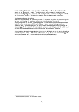 kennis van de gebruiker aan te spreken dan voorheen het geval was. James Surowiecki
                                   4
noemt dit de ‘Wisdom of Crowds’. Onder de juiste omstandigheden kunnen groepen
bijzonder intelligent gedrag vertonen, zelfs intelligenter dan het meest intelligente individu.
De instrumenten van web 2.0 maken het mogelijk deze intelligentie aan te spreken.

Wat betekent dit voor de politie?
Ook voor de politie heeft de opkomst van Web 2.0 gevolgen. De politie zal moeten reageren
op deze ontwikkeling. De casus van de Deventer moordzaak laat zien wat de
burgerinitiatieven op het web kunnen betekenen. De politie kan op verschillende manieren
gebruik maken van deze ontwikkeling. In Bijlage 1 is een inventarisatie gemaakt van
mogelijke Web 2.0 toepassingen voor de politie. Naast een summiere omschrijving van de
toepassing geeft dit overzicht de belangrijkste kansen en bedreigingen voor de politie weer
en biedt een aantal voorbeelden van projecten waar het instrument is ingezet.

In het volgende hoofdstuk zetten we een stap terug en bepleiten we om los van dit advies op
korte termijn een Politie 2.0 Denktank te benoemen die op structurele wijze richting geeft
aan het gebruik van Web 2.0 instrumenten binnen de politieorganisatie.




4
    James Surowiecki (2004). The wisdom of crowds



                                               -6-
 