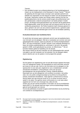 Twente).
            •   Een opvallend project van professionalisering en het handelingsbewust
                maken van de medewerkers is het filmproject in Korps Twente.170 Binnen
                de opleiding die het eigen korps verzorgt is een speciale opdracht ont-
                wikkeld voor aspiranten om hen bewust te maken van het perspectief van
                de burger. Aspiranten moeten een filmpje maken waarbij rond een be-
                paalde gebeurtenis met de camera zowel burgers als politiemensen wor-
                den geïnterviewd, zodat de perspectieven van beide partijen in beeld
                komen. Dit filmpje wordt gepresenteerd voor het team dat de gebeurtenis
                heeft afgehandeld, zodat ook het team zelf zich bewust wordt van de ver-
                schillende perspectieven. De Politie Academie heeft interesse getoond in
                deze, geheel in de vorm van een protocol uitgeschreven, opdracht zodat
                dit nu een structureel onderdeel gaat vormen van de landelijke opleiding.


            Evaluatieonderzoek naar kwaliteitscriteria

            Er wordt door de korpsen geen onderzoek verricht naar de kwaliteitscriteria
            voor het werk van de wijkagent. Wel zijn er evaluaties van (vormen van) een
            gebiedsgebonden aanpak, zoals de evaluatie van het Buurtveiligheidsteam
            (BVT; zie casus Amsterdam). De BVT aanpak is een integrale werkwijze op
            basis van actieve wederkerigheid en vertrouwen in de buurt. De aanpak,
            gestart in 2008, wordt geëvalueerd op proces- en effectniveau.171 De uit-
            komsten hebben geleid tot bijstelling van de aanpak.
            We merken hierbij op dat een evaluatie van een gebiedsgebonden aanpak
            niet gelijk is aan een evaluatie van het optreden van de wijkagent alleen,
            deze is slechts een van de spelers in de buurtgerichte aanpak.


            Digitalisering

            Op het gebied van digitalisering zien we dat alle korpsen digitaal informatie
            over hun wijkagenten bieden. De hoeveelheid en soort informatie verschilt
            per korps en ook per wijk. Soms is de informatie over de wijkagent en (de
            speerpunten in) zijn wijk zeer uitgebreid en zijn e-mailadressen vermeld
            (Amsterdam-Amstelland, Limburg-Noord), soms ook zijn korp-
            sen/wijkagenten iets terughoudender (Twente, Hollands Midden).
            Daarnaast zien we dat wijkagenten zich profileren op andere, niet politie,
            sites. Zo is de politie vertegenwoordigd op buurtlink.nl (Limburg-Noord,
            Utrecht, Amsterdam-Amstelland). Twee agenten uit Roermond (Limburg-
            Noord) deden een jaar lang een proef om er zo achter te komen wat er
            speelt in de wijken. De agenten waren enthousiast en er zijn twee zaken
            opgelost aan de hand van ontvangen tips, aldus de site.
            Verder zien we een aantal activiteiten in het kader van de buurtveiligheids-
            teams (BVT’s). De aanpak heeft een eigen communicatiestrategie waarbij
            gebruik wordt gemaakt van internet.
            Via de site pakhetaan.nl worden burgers actief betrokken bij de prioritering
            van overlast en onveiligheidissues.




 Noot 170   Dit project heeft niet alleen betrekking wijkagenten maar ook op bijvoorbeeld noodhulp agenten
            of medewerkers van de intakebalie.
 Noot 171   Sikkema, C., Flight, S. en Abraham, M. (2009), Buurtveiligheidsteams: evaluatie. Amsterdam:
            DSP-groep.


Pagina 99   Politie en Publiek                                                                DSP - groep
 