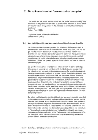 2 De opkomst van het ‘crime control complex’


            ‘The police are the public and the public are the police; the police being only
            members of the public who are paid to give full time attention to duties which
            are incumbent on every citizen in the interests of community welfare and
            existence’.
            Robert Peel (1829):

            ‘Signs of a Police State Are Everywhere’
            James Petras (2002)


     2.1    Van statelijke politie naar een maatschappelijk geïntegreerde politie

            De citaten die hierboven aangehaald zijn, laten aan duidelijkheid niets te
            wensen over. Maar hoe ziet de relatie tussen politie en publiek, aan het be-
            gin van het tweede decennium van de 21e eeuw, er in de praktijk uit?
            Over tal van aspecten die de relatie tussen ‘de politie’ en ‘het publiek’ raken
            zijn studies verschenen in de afgelopen decennia. Bijvoorbeeld over het
            optreden van de politie bij voetbalgeweld, bij rellen, gijzelingen en andere
            incidenten. Of over het geweld tegen de politie, al was het maar in de vorm
            van beledigingen.

            De geschiedenis van de veranderende relatie tussen de politie en het pu-
            bliek sinds de vorming van het Koninkrijk der Nederlanden bestaat niet.
            Na voltooiing van het grote onderzoeksprogramma De geschiedenis van de
            Nederlandse politie schreef prof.dr. Cyrille Fijnaut, de initiatiefnemer en ver-
            antwoordelijke voor dit grote onderzoek, dat vier dikke boeken opleverde,
            een bondige en geïllustreerde samenvatting van deze geschiedenis. Die
            geschiedenis is vooral die van ‘het politiebestel’. Scherp en kritisch wordt
            beschreven hoe dit politiebestel sinds de Franse tijd in een aantal fasen
            omgevormd werd van een bestel met een gemeentelijk georganiseerde poli-
            tie als basis, ‘naar een bestel waarin de politie op hoofdlijnen centraal wordt
            beheerd en aangestuurd’.4 Het boek gaat dus bijna geheel over de politieke
            strijd over de vraag hoe de politie als organisatie het beste kon en kan wor-
            den georganiseerd.

            De relatie met het publiek komt in dit boek niet als apart hoofdstuk voor. Het
            onderzoeksprogramma had dit onderwerp klaarblijkelijk niet als een van de
            thema’s. ‘Het publiek’ wordt hierdoor alleen terloops hier en daar genoemd,
            en altijd in uitermate negatieve en dramatische zin. Het ideaalbeeld dat de
            Britse minister Robert Peel in 1829, toen hij een landelijk systeem van poli-
            tie introduceerde, schetste van de relatie tussen de politie en het publiek, is
            in Fijnauts boek nergens te bekennen. ‘Het publiek’ uitte zich als meute,
            raddraaiers of opstandelingen, bij het Palingoproer, het Jordaanoproer of in
            het ‘rampjaar’ 1966, met de rookbommen tijdens het Huwelijk van kroon-
            prinses Beatrix en het Bouwvakoproer.




   Noot 4   Cyrille Fijnaut (2007) De geschiedenis van de Nederlandse politie. Amsterdam: Boom, p.181.


Pagina 10   Politie en Publiek                                                               DSP - groep
 