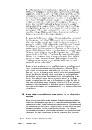 De politie, bijgestaan door marechaussee en leger, was op haar beurt, zo
            lijkt het, vrijwel altijd gehaat, als stakingsbrekers en herstellers van het ge-
            zag bij rellen en oproeren, daarbij niet zelden met scherp schietend, met tal
            van doden en gewonden tot gevolg. Naast de haat was er in rustiger tijden
            meer medelijden dan respect, aangezien het salaris van de politieagent tot
            na de Tweede Wereldoorlog zo slecht was dat er af en toe gecollecteerd
            werd om hen niet te laten verkommeren. Dat geringe respect kreeg een nog
            grotere dreun door de Duitse bezetting. Overeenkomstig het gezegde ‘be-
            zetting is besmetting’ kreeg de politie na 1945 het verwijt zich wel al te ge-
            dienstig te hebben gemaakt aan de overheerser. Dit verwijt zou tot ver na
            dat ‘rampjaar’ 1966 een grote negatieve invloed hebben op het imago van
            de politie, in elk geval bij jongere en kritische delen van de bevolking: de
            babyboomgeneratie die ná die oorlog werd geboren.

            De groeiende kloof tussen de politie en delen van de bevolking – symbolisch
            tot uiting gebracht in die foto uit 1966 waarop te zien is hoe een demon-
            strant bijna luchtigjes en onder grote hilariteit een benauwde politieman de
            pet van het hoofd tikt – leidde tot bestuurlijke en politieke crises. En zo ook
            tot het besef binnen de politie zelf dat de functie van ‘sterke arm van het
            gezag’ drastisch herzien moest worden. Alleen door een ‘herpositionering’
            van de politie in de democratischer en mondiger geworden samenleving zou
            het gezag herwonnen kunnen worden. De nieuwe visie werd in 1977 gepre-
            senteerd onder de titel Politie in Verandering. De maatschappelijke ontwik-
            kelingen in de voorgaande decennia hadden er toe geleid dat de politie te-
            genover de burgers was komen te staan. Daarom was de kern van het
            ‘visiedocument’: de overgang van een ‘statelijke’ politie naar een ‘maat-
            schappelijk geïntegreerde’ politie.5

            Deze overgang ging samen met de ontwikkeling van het tot op heden domi-
            nante operationele concept van de gebiedsgebonden politiezorg. Dit con-
            cept vereiste een kleinschalige organisatie – op het niveau van wijken en
            buurten – van een op de samenleving gerichte politie. Voortaan zou de poli-
            tie dus ‘dichtbijpolitie’ zijn, zich primair richtend op een territoriaal afgeba-
            kende lokale gemeenschap. De wijkagent diende hierin de hoofdrol te spe-
            len, en diens adagium diende ‘kennen en gekend worden’ te zijn. Deze
            sociale en maatschappelijke visie op de functie van de politie, die ‘tot in de
            haarvaten van de samenleving doordringt’ is ook anno 2010 nog altijd zeer
            populair bij delen van de politie in Nederland, vooral in plattelandsomgevin-
            gen maar geniet intussen ook nieuwe populariteit in de probleemwijken in de
            grote steden.


     2.2    Burgerschap, responsabilisering en de opkomst van het crime control
            complex

            Er verschijnen vele studies en bundels over de veiligheidsproblematiek die
            ook in deze 21e eeuw zo dominant op nr.1 van de maatschappelijke en poli-
            tieke agenda prijken. De trefwoorden netwerksamenleving, informatietijdperk
            en burgerschap zijn hierin op de voorgrond komen te staan. Deze begrippen
            zijn van groot belang voor het onderhavige onderzoek. In de volgende
            hoofdstukken zullen we de betekenis van de huidige communicatiemogelijk-
            heden voor de relatie politie-burger uitvoeriger bespreken. Hier bespreken



   Noot 5   Politie in verandering (1977) Den Haag: SDU.


Pagina 11   Politie en Publiek                                                    DSP - groep
 