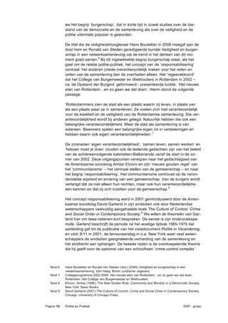 we het begrip ‘burgerschap’, dat in korte tijd in zowel studies over de toe-
            stand van de democratie en de samenleving als over de veiligheid en de
            politie uitermate populair is geworden.

            De titel die de veiligheidshoogleraar Hans Boutellier in 2008 meegaf aan de
            door hem en Ronald van Steden geredigeerde bundel Veiligheid en burger-
            schap in een netwerksamenleving vat de trend in het denken van dit mo-
            ment goed samen.6 Bij dit ingewikkelde begrip burgerschap staat, als het
            gaat om de relatie politie-publiek, het concept van de ‘responsabilisering’
            centraal: het anderen (mede-)verantwoordelijk maken voor het reilen en
            zeilen van de samenleving dan de overheden alleen. Het ‘regeerakkoord’
            dat het College van Burgemeester en Wethouders in Rotterdam in 2002 –
            na ‘de Opstand der Burgers’ geformeerd - presenteerde luidde: ‘Het nieuwe
            elan van Rotterdam…en zo gaan we dat doen’. Hierin stond de volgende
            passage:

            ‘Rotterdammers zien de stad als een plaats waarin zij leven, in plaats van
            als een plaats waar ze in samenleven. Ze voelen zich niet verantwoordelijk
            voor de kwaliteit en de veiligheid van de Rotterdamse samenleving. Die ver-
            antwoordelijkheid wordt bij anderen gelegd. Natuurlijk hebben die ook een
            belangrijke verantwoordelijkheid. Maar de stad als samenleving is van
            iedereen. Bewoners spelen een belangrijke eigen rol in verbeteringen en
            hebben daarin ook eigen verantwoordelijkheden’.7

            De zinsneden ‘eigen verantwoordelijkheid’, ‘samen leven, samen werken’ en
            ‘fatsoen moet je doen’ zouden ook de leidende gedachten zijn van het beleid
            van de achtereenvolgende kabinetten-Balkenende vanaf de start in de zo-
            mer van 2002. Deze uitgangspunten verwijzen naar het gedachtegoed van
            de Amerikaanse socioloog Amitai Etzioni en zijn ‘nieuwe gouden regel’ van
            het ‘communitarisme’ – het centraal stellen van de gemeenschap – en naar
            het begrip ‘responsabilisering’. Het communitarisme vertrouwt op de veron-
            derstelde wijsheid en ervaring van een gemeenschap. Van de burgers wordt
            verlangd dat ze niet alleen hun rechten, maar ook hun verantwoordelijkhe-
            den kennen en dat zij zich inzetten voor de gemeenschap. 8

            Het concept responsabilisering werd in 2001 geïntroduceerd door de Ameri-
            kaanse socioloog David Garland in zijn sindsdien ook door Nederlandse
            wetenschappers veelvuldig aangehaalde boek The Culture of Control. Crime
            and Social Order in Contemporary Society.9 We willen de theorieën van Gar-
            land hier om twee redenen kort bespreken. De eerste is zijn onderzoekspe-
            riode. Garland beschrijft de periode ná het woelige tijdvak 1965-1975 dat
            aanleiding gaf tot de publicatie van het visiedocument Politie in Verandering,
            en vóór 9/11 in 2001, de terreuraanslag in o.a. New York waar veel weten-
            schappers de sindsdien gesignaleerde verharding van de samenleving en
            het strafrecht aan ophangen. De tweede reden is de overkoepelende theorie
            die hij geeft voor de opkomst van een schizofreen ‘crime control complex’



   Noot 6   Hans Boutellier en Ronald van Steden (red.) (2008) Veiligheid en burgerschap in een
            netwerksamenleving. Den Haag: Boom Juridische uitgevers.
   Noot 7   Collegeprogramma 2002-2006, Het nieuwe elan van Rotterdam…en zo gaan we dat doen.
            Rotterdam: Het College van Burgemeester en Wethouders.
   Noot 8   Etzioni, Amitai (1996), The New Golden Rule: Community and Morality in a Democratic Society.
            New York: Basic Books.
   Noot 9   David Garland (2001) The Culture of Control. Crime and Social Order in Contemporary Society.
            Chicago: University of Chicago Press.


Pagina 12   Politie en Publiek                                                              DSP - groep
 