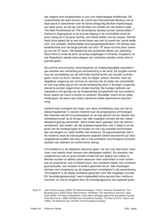 dat volgens hem karakteristiek is voor ons hedendaagse strafklimaat. Dit
            onderscheidt zijn werk binnen de vracht aan internationale literatuur die er
            deze eeuw is verschenen over de hardvochtige Big Brother-maatschappij
            van deze eeuw, en die we met de titels van enkele van die boeken zoals
            The New Punitiveness en The Surveillance Society kunnen samenvatten.10
            Garland’s uitgangspunt is de enorme stijging in de criminaliteit vanaf de
            jaren zestig tot in de jaren tachtig, aan beide kanten van de oceaan. Dat feit
            heeft ertoe geleid dat er een einde kwam aan wat hij noemt het ‘penal welfa-
            rism’ (vrij vertaald: strafrechtelijk verzorgingsstaatsdenken). Dit denken was
            karakteristiek voor de lange periode van eind 19 e eeuw tot eind jaren zeven-
            tig van de 20e eeuw. Het betekende een groeiende afkeer van opsluiting.
            Deze trend is sinds de jaren zeventig omgebogen in Amerika, Engeland, en
            ook Nederland: steeds meer plegers van misdrijven werden achter slot en
            grendel gezet.

            De enorme economische, technologische en maatschappelijke veranderin-
            gen werkten een verharding en vervreemding in de hand. Ze zorgden tevens
            voor de verzwakking van de informele mechanismen van sociale controle -
            gezin, buren en buurt, kantoor, kerk en religie, school. Hierdoor werd de
            dagelijkse omgeving van normen en sancties die de dader als uitzonderlijk
            en ook nog zielig zag en die via de reclassering weer in de eigen omgeving
            diende te worden opgenomen minder krachtig. De huidige methode van
            repressie is het gevolg van de fundamentele onzekerheid van het moderne
            leven waarin de mens is komen te verkeren. Boutellier noemt dit de veilig-
            heidsutopie: de wens naar totale vrijheid én totale zekerheid en bescher-
            ming.

            Garland wijst overigens de vinger voor deze ontwikkeling ‘weg van het re-
            classeringsdenken’ in eerste instantie naar de progressieve criminologen.
            Die meenden dat dit correctiesysteem er op was gericht om de ‘blanke mid-
            denklassemoraal’ op te dringen aan alle mogelijke mensen die een ietwat
            afwijkend gedrag vertoonden. Deze kritiek werd ‘gekaapt’ door de neocon-
            servatieven. Die zeiden: als dat reclasseringsdenken niet in staat is om de
            groei van de misdaad tegen te houden en ook nog oneerlijk discrimineert,
            dan zijn langere en vaste straffen het antwoord. Zij argumenteerden dat in
            de moderne staat de individualistische waarden betere beschermd zijn door
            vergeldende straffen dan door een in het privéleven doordringend correctie-
            systeem die iedereen tot conformisme dwingt.

            Criminaliteit is in de afgelopen decennia geen ‘ver van mijn bed show’ meer,
            maar voor steeds meer mensen een alledaagse realiteit. De obsessie met
            veiligheid kon ook zo groot worden omdat het een begrip van rubber is.
            Mensen konden er allerlei zaken waarover men ontevreden is naar harten-
            lust op projecteren: een onzekere baan, een onzekere relatie, een onzekere
            gezinssituatie, een onzeker of anders geworden buurt. Alle onbehagen
            kon/kan men projecteren op dé toegenomen onveiligheid in de samenleving.
            ‘Onveiligheid’ is de ideale zondebok geworden voor alle mogelijke onvrede.
            Dit ‘beveiligingsbewustzijn’ werd ongetwijfeld extra gevoed door media en
            overheid, en niet te vergeten door de beveiligingssector die explosief groei-


  Noot 10   John Pratt et al (eds.) (2005) The New Punitiveness. Trends, Theories, Perspectives; Tom
            Burghardt (ed.) (2002) Police State America. US Military ‘civil disturbance’ planning.; Ross
            Clark (2009), The Road to Big Brother. One’s Man’s Struggle against the Surveillance Society;
            Clive Norris et al. (1999) The Maximum Surveillance Society:. The Rise of CCTV;. David Lyon
            (1994), The Electronic Eye: the Rise of the Surveillance Society.


Pagina 13   Politie en Publiek                                                                DSP - groep
 