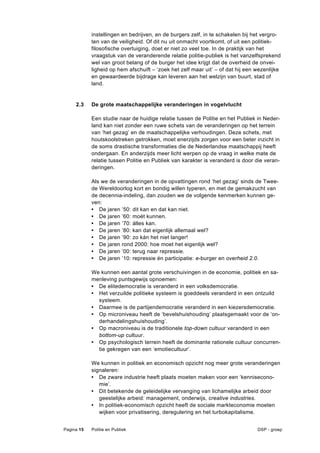 instellingen en bedrijven, en de burgers zelf, in te schakelen bij het vergro-
            ten van de veiligheid. Of dit nu uit onmacht voortkomt, of uit een politiek-
            filosofische overtuiging, doet er niet zo veel toe. In de praktijk van het
            vraagstuk van de veranderende relatie politie-publiek is het vanzelfsprekend
            wel van groot belang of de burger het idee krijgt dat de overheid de onvei-
            ligheid op hem afschuift – ‘zoek het zelf maar uit’ – of dat hij een wezenlijke
            en gewaardeerde bijdrage kan leveren aan het welzijn van buurt, stad of
            land.


     2.3    De grote maatschappelijke veranderingen in vogelvlucht

            Een studie naar de huidige relatie tussen de Politie en het Publiek in Neder-
            land kan niet zonder een ruwe schets van de veranderingen op het terrein
            van ‘het gezag’ en de maatschappelijke verhoudingen. Deze schets, met
            houtskoolstreken getrokken, moet enerzijds zorgen voor een beter inzicht in
            de soms drastische transformaties die de Nederlandse maatschappij heeft
            ondergaan. En anderzijds meer licht werpen op de vraag in welke mate de
            relatie tussen Politie en Publiek van karakter is veranderd is door die veran-
            deringen.

            Als we de veranderingen in de opvattingen rond ‘het gezag’ sinds de Twee-
            de Wereldoorlog kort en bondig willen typeren, en met de gemakzucht van
            de decennia-indeling, dan zouden we de volgende kenmerken kunnen ge-
            ven:
            • De jaren ’50: dit kan en dat kan niet.
            • De jaren ’60: moét kunnen.
            • De jaren ’70: álles kan.
            • De jaren ’80: kan dat eigenlijk allemaal wel?
            • De jaren ’90: zo kán het niet langer!
            • De jaren rond 2000: hoe moet het eigenlijk wel?
            • De jaren ’00: terug naar repressie.
            • De jaren ’10: repressie én participatie: e-burger en overheid 2.0.

            We kunnen een aantal grote verschuivingen in de economie, politiek en sa-
            menleving puntsgewijs opnoemen:
            • De elitedemocratie is veranderd in een volksdemocratie.
            • Het verzuilde politieke systeem is goeddeels veranderd in een ontzuild
              systeem.
            • Daarmee is de partijendemocratie veranderd in een kiezersdemocratie.
            • Op microniveau heeft de ‘bevelshuishouding’ plaatsgemaakt voor de ‘on-
              derhandelingshuishouding’.
            • Op macroniveau is de traditionele top-down cultuur veranderd in een
              bottom-up cultuur.
            • Op psychologisch terrein heeft de dominante rationele cultuur concurren-
              tie gekregen van een ‘emotiecultuur’.

            We kunnen in politiek en economisch opzicht nog meer grote veranderingen
            signaleren:
            • De zware industrie heeft plaats moeten maken voor een ‘kennisecono-
               mie’.
            • Dit betekende de geleidelijke vervanging van lichamelijke arbeid door
               geestelijke arbeid: management, onderwijs, creative industries.
            • In politiek-economisch opzicht heeft de sociale markteconomie moeten
               wijken voor privatisering, deregulering en het turbokapitalisme.


Pagina 15   Politie en Publiek                                                   DSP - groep
 