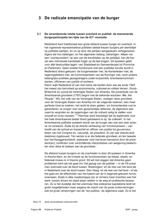 3 De radicale emancipatie van de burger


     3.1    De veranderende relatie tussen overheid en publiek: de toenemende
            burgerparticipatie ten tijde van de ICT -revolutie

            Nederland kent traditioneel een grote afstand tussen burger en overheid. In
            het vigerende representatieve politieke stelsel kiezen burgers per stembiljet
            op politieke partijen, en zo op door die partijen aangewezen vertegenwoor-
            digers die hun belangen, en het algemeen belang, behartigen. Alleen via
            een ‘voorkeursstem’ op een van de kandidaten op de partijlijst, kan de kie-
            zer een individuele kandidaat hoger op de lijst krijgen. Dit systeem geldt
            voor alle bestuurlijke lagen: van Stadsdeel en Gemeenteraad tot Provincie
            en Parlement. Geen enkele functionaris met een publieke functie wordt in
            Nederland direct gekozen: de burgemeester niet, de Kamerleden niet, de
            regeringsleiders niet, de Commissarissen van de Koningin niet, noch andere
            belangrijke publieke gezagsdragers zoals korpschefs, brandweercomman-
            danten, officieren van justitie of rechters.
            Hierin wijkt Nederland af van met name die landen door wie we sinds 1945
            het meest zijn beïnvloed op economische, cultureel en militair terrein, Groot-
            Brittannië en vooral de Verenigde Staten van Amerika. De preambule van de
            Amerikaanse grondwet (1787) begint met de bekende woorden ‘We, the
            People’: ‘Wij, het volk van de Verenigde Staten, vestigen deze grondwet
            voor de Verenigde Staten van Amerika om de volgende redenen: een meer
            perfecte Unie te creëren, het recht te doen gelden, om binnenlandse rust te
            garanderen, te zorgen voor een gezamenlijke defensie, de algemene wel-
            vaart te vergroten en de zegeningen van de vrijheid veilig te stellen voor
            onszelf en onze nazaten’. 12 Hiermee werd bevestigd dat de legitimatie voor
            het hele Amerikaanse bestel direct gebaseerd is op ‘de volkswil’. In het
            Amerikaanse politieke systeem wordt van de burger dan ook een zeer actie-
            ve rol verwacht. Zoals bij de directe verkiezing van functionarissen – van
            hoofd van de school en korpschef en officier van justitie tot gouverneur,
            leden van het Congres en, natuurlijk, de president. Er zijn wel checks-and-
            balances ingebouwd. Ten eerste is er die federale grondwet, en ten tweede
            kan het Hooggerechtshof, weliswaar voor het leven benoemd door de presi-
            dent(en), conflicten over verschillende interpretaties van wetgeving beslech-
            ten door deze te toetsen aan de grondwet.

            De afstand tussen burgers en de overheden is door dit systeem in Amerika
            in theorie klein, en de invloed op de functionarissen op lokaal, staats- en
            federaal niveau is in theorie groot. Dit wil niet zeggen dat Amerika geen
            problemen kent als het gaat om ‘het gezag van de politiek’ – in de VS praat
            men evenveel over de kloof tussen ‘Washington’ en de rest van het land als
            in Nederland over de kloof tussen ‘Den Haag’ en de rest van het land - of als
            het gaat om de effectiviteit van het beleid van de in beginsel gekozen functi-
            onarissen. Zoals in elke maatschappij zijn er immers meer krachten aan het
            werk: tussen droom en daad staan wetten in de weg en praktische bezwa-
            ren. Zo is het duidelijk dat het uitermate free enterprise kapitalisme leidt tot
            grote mogelijkheden maar wegens de macht van de grote ondernemingen
            ook tot grote verstoringen van de ‘res publica’, de algemene zaak. Zo is het



  Noot 12   www.usconstitution.net/const.html


Pagina 18   Politie en Publiek                                                   DSP - groep
 