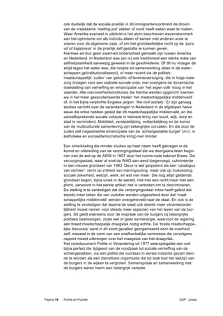 ook duidelijk dat de sociale praktijk in dit immigrantencontinent de droom
            van de vreedzame ‘melting pot’ zelden of nooit heeft weten waar te maken.
            Waar Amerika evenwel in uitblinkt is het alom beschreven wezenskenmerk
            van het optimisme om als individu alleen of samen met anderen actie te
            voeren voor de algemene zaak, of om het grondwettelijke recht op de ‘purs-
            uit of happiness’ in de praktijk zelf gestalte te kunnen geven.
            Hiermee wil dus geen zwart-wit onderscheid gemaakt zijn tussen Amerika
            en Nederland. In Nederland was (en is) ook traditioneel een sterke mate van
            zelfredzaamheid aanwezig geweest in de geschiedenis. Of dit nu vroeger de
            strijd tegen het water was, die noopte tot samenwerking (later in de water-
            schappen geïnstitutionaliseerd), of meer recent via de politiek-
            maatschappelijk ‘zuilen’ van geloofs- of levensovertuiging, die in hoge mate
            zorg droegen voor een stabiele sociale orde, met overigens de dynamische
            doelstelling van verheffing en emancipatie van ‘het eigen volk’ hoog in het
            vaandel. Alle niet-overheidsinstituties die hiertoe werden opgericht noemen
            we in het meer geseculariseerde heden ‘het maatschappelijke middenveld’
            of, in het bijna-verplichte Engelse jargon: ‘the civil society’. Er zijn genoeg
            studies verricht over de veranderingen in Nederland in de afgelopen halve
            eeuw die ertoe hebben geleid dat dit maatschappelijke middenveld, en die
            vanzelfsprekende sociale cohesie in kleinere kring van buurt, wijk, dorp en
            stad is verminderd. Mobiliteit, verstedelijking, ontkerkelijking en de komst
            van de multiculturele samenleving zijn belangrijke oorzaken. En die door de
            zuilen zelf nagestreefde emancipatie van de ‘achtergestelde burger’ (m.n. in
            katholieke en sociaaldemocratische kring) niet minder.

            Een ontwikkeling die minder studies op haar naam heeft gekregen is de
            komst en uitbreiding van de verzorgingsstaat die we doorgaans laten begin-
            nen met de wet op de AOW in 1957 door het rooms-rode kabinet Drees. Die
            verzorgingsstaat, waar al snel de WAO aan werd toegevoegd, culmineerde
            in een nieuwe grondwet van 1983. Deze is wel getypeerd als een ‘catalogus
            van rechten’: recht op vrijheid van meningsuiting, maar ook op huisvesting,
            sociale zekerheid, welzijn, werk, en wat niet meer. Die nog altijd geldende
            grondwet begon, bijna uniek in de wereld, niet met een recht maar met een
            plicht, verwoord in het eerste artikel: het is verboden om te discrimineren.
            De stelling is te verdedigen dat die verzorgingsstaat ertoe heeft geleid dat
            steeds meer taken die van oudsher werden uitgeoefend door dat ‘maat-
            schappelijke middenveld’ werden overgeheveld naar de staat. En ook is de
            stelling te verdedigen dat daarna de staat ook steeds meer verantwoorde-
            lijkheid moest nemen voor steeds meer aspecten van het leven van de bur-
            gers. Dit geldt eveneens voor de inspraak van de burgers bij belangrijke
            politieke beslissingen, zoals wel of geen kernenergie, waarvoor de regering
            een breed maatschappelijk draagvlak nodig achtte. De ‘brede maatschappe-
            lijke discussie’ werd in dit soort gevallen georganiseerd door de overheid
            zelf, meestal in de vorm van een onafhankelijke commissie die vervolgens
            rapport moest uitbrengen over het vraagstuk van het draagvlak.
            Het visiedocument Politie in Verandering uit 1977 weerspiegelde dan ook
            bijna perfect die tijdgeest van de noodzaak tot sociale verheffing van de
            achtergestelden, via een politie die voortaan in eerste instantie gezien dien-
            de te worden als een dienstbare organisatie die tot taak had het welzijn van
            de burgers in de wijken te vergroten. Samenspraak en samenwerking met
            de burgers waren hierin een belangrijk vereiste.




Pagina 19   Politie en Publiek                                                   DSP - groep
 
