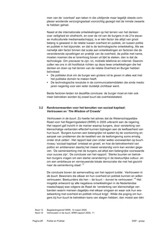 men van de ‘overload’ aan taken in die uitdijende maar tegelijk steeds com-
            plexer wordende verzorgingsstaat voorzichtig gezegd niet de minste zwaarte
            te hebben gehad.

            Naast al die internationale ontwikkelingen op het terrein van het denken
            over veiligheid en strafrecht, en over de rol van de burgers in de 21e eeuw-
            se multiculturele mediamaatschappij, is er één factor die altijd van groot
            belang is geweest in de relatie tussen overheid en publiek, en tussen politie
            en publiek in het bijzonder, en dat is de technologische ontwikkeling. Als we
            namelijk één factor binnen dat scala aan ontwikkelingen en factoren die de
            veranderende opvattingen en praktijk van de overheid, de politie met name,
            moeten noemen die er torenhoog boven uit lijkt te steken, dan is dat de
            technologie. Om preciezer te zijn: ict, mobiele telefonie en internet. Daarom
            zullen we ons in dit hoofdstuk richten op deze twee ontwikkelingen die het
            denken en doen op het terrein van de relatie Overheid en Burger hebben
            beïnvloed:
            • De politieke druk om de burger een grotere rol te geven in alles wat met
               het publieke domein te maken heeft.
            • De technologische revolutie in de communicatiemiddelen die sinds medio
               jaren negentig voor een ieder duidelijk zichtbaar werd.

            Beide factoren leiden tot dezelfde conclusie: de burger moet en kán ook
            meer betrokken worden bij zowel buurt als overheidsbeleid.


     3.2    Randvoorwaarden voor het benutten van sociaal kapitaal:
            Vertrouwen en ‘The Wisdom of Crowds’

            Vertrouwen in de buurt. Zo heette het advies dat de Wetenschappelijke
            Raad voor het Regeringsbeleid (WRR) in 2005 uitbracht aan de regering.
            Het rapport gaf inzicht in de manier waarop burgers, door versterking van
            kleinschalige verbanden effectief kunnen bijdragen aan de leefbaarheid van
            hun buurt. ’Burgers kunnen een belangrijke rol spelen bij de voorkoming en
            aanpak van problemen die de kwaliteit van de leefomgeving soms ernstig
            onder druk zetten’. Het rapport laat zien onder welke voorwaarden op buurt-
            niveau ‘sociaal kapitaal’ ontstaat en groeit, en hoe de betrokkenheid van
            politici en ambtenaren daarbij het meest verstandig vorm kan worden gege-
            ven. ‘De samenwerking met de burgers zal altijd een belangrijke voorwaarde
            voor succes zijn’. De conclusie van het rapport: ‘Sterke buurten en betrok-
            ken burgers vragen om een sterke verandering in de bestuurlijke cultuur, en
            om een ambitieuze en vernieuwende lokale democratie die met het gezicht
            naar de samenleving staat’.13

            De conclusie boven de samenvatting van het rapport luidde: ‘Vertrouwen in
            de buurt. Bewoners die elkaar en hun overheid en politiek kunnen en willen
            vertrouwen. Bestuurders die hen – de buurt – durven te vertrouwen’.14 Het
            mogelijk antwoord op alle negatieve ontwikkelingen in de Nederlandse
            maatschappij was volgens de Raad de ‘versterking van kleinschalige ver-
            banden waarin mensen dagelijks met elkaar omgaan en waar ook hun wis-
            selwerking met overheid en politiek inhoud krijgt’. Wilde die poging om bur-
            gers bij hun buurt te betrekken kans van slagen hebben, dan moest aan één



  Noot 13   Begeleidingsbrief WRR, 14 maart 2005.
  Noot 14   Vertrouwen in de buurt, WRR-rapport 2005, 11


Pagina 21   Politie en Publiek                                                 DSP - groep
 