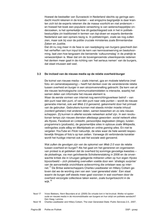 Hoewel de bestseller van Surowiecki in Nederland slechts op geringe aan-
            dacht mocht rekenen in de kranten – wat enigszins begrijpelijk is daar kran-
            ten zich tot de experts rekenen die de massa voorlicht en niet andersom –
            en hoewel het boek een populaire verwerking is van wetenschappelijke on-
            derzoeken, is het opmerkelijk hoe dit gedachtegoed ook in het in politiek-
            bestuurlijke zin traditioneel in termen van top-down en experts denkende
            Nederland aan een opmars bezig is. In politiekringen, zoals we nog zullen
            zien, maar ook bij voor de politie cruciale ministeries zoals Binnenlandse
            Zaken en Justitie.
            Dat dit nu nog meer in de fase is van raadpleging van burgers geschiedt dan
            het verheffen van hun input tot de kern van kennisverwerving en besluitvor-
            ming, laat zien hoe langzaam die beroemde ‘cultuuromslag’ in de praktijk te
            verwezenlijken is. Maar dat om de bovengenoemde uiteenlopende redenen
            het denken meer gaat in de richting van ‘het serieus nemen’ van de burgers,
            dat staat intussen wel vast.


     3.3    De invloed van de nieuwe media op de relatie overheid-burger

            De komst van nieuwe media – zoals internet, gps en mobiele telefonie (met
            foto- en cameratoepassing) – heeft het denken over de veranderende relatie
            tussen overheid en burger in een stroomversnelling gebracht. De kern van al
            die nieuwe technologische communicatiemiddelen is interactie, waarbij het
            samen delen van informatie het nieuwe element is.
            Waar de eerste vormen van internet nog eenrichtingsverkeer betrof – van
            één punt naar één punt, of van één punt naar vele punten – wordt de nieuwe
            generatie internet, ook wel Web 2.0 genoemd, gekenmerkt door het primaat
            van de gebruiker. Gebruikers kunnen met steeds minder moeite inhoud
            (content geheten) met anderen delen, samen bewerken en zo iets nieuws
            scheppen. Zij kunnen in allerlei sociale netwerken actief zijn. In een revolu-
            tionair tempo zijn nieuwe diensten alledaags geworden: social network sites
            als Hyves, Facebook en LinkedIn, persoonlijke dagboeken (blogs), luister-
            programma’s (podcasts), de gezamenlijke sites in opbouw zoals Wikipedia,
            veilingsites zoals eBay en Marktplaats en online gaming sites. En niet te
            vergeten YouTube en Flickr natuurlijk, de sites waar de hele wereld respec-
            tievelijk filmpjes of foto’s op kan zetten. Vanwege dit verbindende karakter
            wordt het huidige internet ook wel het sociale web genoemd.

            Wat zullen de gevolgen zijn van de opkomst van Web 2.0 voor de relatie
            tussen overheid en burger? Als het gaat om het genereren en organiseren
            van protest is al gebleken dat de overheid bij sommige gevoelige kwesties –
            de plotselinge, via msn geïnitieerde Scholierenstaking in 2008 en de onver-
            wachte kritiek die in Uruzgan gelegerde militairen uitten op hun eigen Hyves
            bijvoorbeeld – zich plotseling overvallen voelde door een ‘strategic surprise’
            van de aanvankelijk onzichtbare actievorming die ontstaan was op inter-
            net.17 De Britse wetenschappers Charles Leadbeater en Hillary Cottam ge-
            loven dat we de wording zien van een ‘user generated state’. Een staat
            waarin de burger zelf steeds meer gaat voorzien in wat voorheen door de
            overheid verzorgde collectieve taken waren, zoals burgertoezicht in de
            wijk.18



  Noot 17   Victor Bekkers, Henri Beunders et al. (2009) De virtuele lont in het kruitvat. Welke rol spelen
            oude en nieuwe media in de micromobilisatie van burgers en hun strijd om politieke aandacht?
            Den Haag: Lemma.
  Noot 18   Charles Leadbeater and Hillary Cottam, The User Generated State: Public Services 2.0., 2007,


Pagina 23   Politie en Publiek                                                                 DSP - groep
 