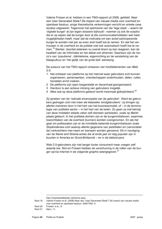 Valerie Frissen et al. hebben in een TNO-rapport uit 2008, getiteld: Naar
            een User Generated State? De impact van nieuwe media voor overheid en
            openbaar bestuur, enige theoretische verkenningen verricht en enkele case
            studies uitgewerkt. Tegenover het optimisme van die ‘lege staat’ – waarin de
            ‘digitale burger’ al zijn eigen dossiers bijhoudt - noemen zij ook de sceptici
            die er op wijzen dat de burger door al die communicatiemiddelen wel meer
            mogelijkheden heeft, maar dat de motivatie om een actief participerende
            burger te worden niet per se even snel hoeft toe te nemen. En dat het ver-
            trouwen in de overheid en de politiek niet ook automatisch hoeft toe te ne-
            men.19 Sterker, doordat iedereen nu overal direct op kan reageren, kan de
            kwaliteit van de informatie en het debat ook afnemen. Daardoor zijn de risi-
            co’s van ‘populisme’, cliëntelisme, eigenrichting en de versterking van de
            klaagcultuur en ‘het gelijk van de grote bek’ aanwezig.

            De auteurs van het TNO-rapport ontwaren vier hoofdelementen van Web
            2.0:
            1 Het ontstaan van platforms op het internet waar gebruikers zich kunnen
               organiseren, samenwerken, vriendschappen onderhouden, delen, ruilen,
               handelen en/of creëren.
            2 De platforms zijn open toegankelijk en decentraal georganiseerd.
            3 Hierdoor is een actieve inbreng van gebruikers mogelijk.
            4 Alles wat op deze platforms gebeurt wordt maximaal geëxploiteerd.20

            Zij spreken van de ‘radicale emancipatie van de gebruiker’. Want de gebrui-
            kers gedragen zich niet meer als klassieke ‘eindgebruikers’: zij dringen op
            allerlei manieren door in het hart van het businessmodel, of – in de termino-
            logie van publieke sector – in het hart van de keten. Zo gaan zij met behulp
            van deze middelen steeds vaker zelf diensten aanbieden, zoals op Markt-
            plaats gebeurt. In het publieke domein zijn er de burgerinitiatieven, waarmee
            toezichttaken van de overheid (kunnen) worden overgenomen. En als het
            gaat om politiezaken zijn er de inmiddels bekende burgerinitiatieven zoals
            Stopkindersex.com waarop allerlei gegevens van pedofielen en (veroordeel-
            de) verkrachters met naam en toenaam worden genoemd. Dit in navolging
            van de Name and Shame-acties die al sinds jaar en dag populair zijn in
            buurten in Amerika en Groot-Brittannië – en in de tabloid-pers.

            Web 2.0-gebruikers zijn niet langer louter consument maar voegen zelf
            waarde toe. Slot en Frissen hebben de verschuiving in de rollen van de bur-
            ger op/via internet in de volgende graphic weergegeven.21




            http://charlesleadbeater.net/home.aspx.
  Noot 19   Valerie Frissen et al. (2008) Naar een ‘User Generated State’? De impact van nieuwe media
            voor overheid en openbaar bestuur. Delft:TNO, 5.
  Noot 20   Frissen, a.w., 9.
  Noot 21   Idem, 11.


Pagina 24   Politie en Publiek                                                              DSP - groep
 