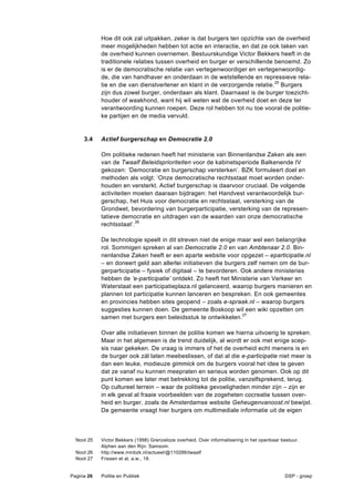 Hoe dit ook zal uitpakken, zeker is dat burgers ten opzichte van de overheid
            meer mogelijkheden hebben tot actie en interactie, en dat ze ook taken van
            de overheid kunnen overnemen. Bestuurskundige Victor Bekkers heeft in de
            traditionele relaties tussen overheid en burger er verschillende benoemd. Zo
            is er de democratische relatie van vertegenwoordiger en vertegenwoordig-
            de, die van handhaver en onderdaan in de wetstellende en repressieve rela-
            tie en die van dienstverlener en klant in de verzorgende relatie. 25 Burgers
            zijn dus zowel burger, onderdaan als klant. Daarnaast is de burger toezicht-
            houder of waakhond, want hij wil weten wat de overheid doet en deze ter
            verantwoording kunnen roepen. Deze rol hebben tot nu toe vooral de politie-
            ke partijen en de media vervuld.


     3.4    Actief burgerschap en Democratie 2.0

            Om politieke redenen heeft het ministerie van Binnenlandse Zaken als een
            van de Twaalf Beleidsprioriteiten voor de kabinetsperiode Balkenende IV
            gekozen: ‘Democratie en burgerschap versterken’. BZK formuleert doel en
            methoden als volgt: ‘Onze democratische rechtsstaat moet worden onder-
            houden en versterkt. Actief burgerschap is daarvoor cruciaal. De volgende
            activiteiten moeten daaraan bijdragen: het Handvest verantwoordelijk bur-
            gerschap, het Huis voor democratie en rechtsstaat, versterking van de
            Grondwet, bevordering van burgerparticipatie, versterking van de represen-
            tatieve democratie en uitdragen van de waarden van onze democratische
            rechtsstaat’.26

            De technologie speelt in dit streven niet de enige maar wel een belangrijke
            rol. Sommigen spreken al van Democratie 2.0 en van Ambtenaar 2.0. Bin-
            nenlandse Zaken heeft er een aparte website voor opgezet – eparticipatie.nl
            – en doneert geld aan allerlei initiatieven die burgers zelf nemen om de bur-
            gerparticipatie – fysiek of digitaal – te bevorderen. Ook andere ministeries
            hebben de ‘e-participatie’ ontdekt. Zo heeft het Ministerie van Verkeer en
            Waterstaat een participatieplaza.nl gelanceerd, waarop burgers manieren en
            plannen tot participatie kunnen lanceren en bespreken. En ook gemeentes
            en provincies hebben sites geopend – zoals e-spraak.nl – waarop burgers
            suggesties kunnen doen. De gemeente Boskoop wil een wiki opzetten om
            samen met burgers een beleidsstuk te ontwikkelen.27

            Over alle initiatieven binnen de politie komen we hierna uitvoerig te spreken.
            Maar in het algemeen is de trend duidelijk, al wordt er ook met enige scep-
            sis naar gekeken. De vraag is immers of het de overheid echt menens is en
            de burger ook zál laten meebeslissen, of dat al die e-participatie niet meer is
            dan een leuke, modieuze gimmick om de burgers vooral het idee te geven
            dat ze vanaf nu kunnen meepraten en serieus worden genomen. Ook op dit
            punt komen we later met betrekking tot de politie, vanzelfsprekend, terug.
            Op cultureel terrein – waar de politieke gevoeligheden minder zijn – zijn er
            in elk geval al fraaie voorbeelden van de zogeheten cocreatie tussen over-
            heid en burger, zoals de Amsterdamse website Geheugenvanoost.nl bewijst.
            De gemeente vraagt hier burgers om multimediale informatie uit de eigen



  Noot 25   Victor Bekkers (1998) Grenzeloze overheid. Over informatisering in het openbaar bestuur.
            Alphen aan den Rijn: Samsom.
  Noot 26   http://www.minbzk.nl/actueel/@110286/twaalf
  Noot 27   Frissen et al, a.w., 19.


Pagina 26   Politie en Publiek                                                               DSP - groep
 