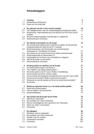 Inhoudsopgave


      1    Inleiding                                                                   4 
    1.1    Aanleiding en achtergrond                                                   4 
    1.2    Opzet van het onderzoek                                                     7 

      2    De opkomst van het ‘crime control complex’                                 10 
    2.1    Van statelijke politie naar een maatschappelijk geïntegreerde politie      10 
    2.2    Burgerschap, responsabilisering en de opkomst van het crime control
           complex                                                                    11 
    2.3    De grote maatschappelijke veranderingen in vogelvlucht                     15 
    2.4    Samenvatting en conclusies                                                 17 

      3    De radicale emancipatie van de burger                                      18 
    3.1    De veranderende relatie tussen overheid en publiek: de toenemende
           burgerparticipatie ten tijde van de ICT -revolutie                         18 
    3.2    Randvoorwaarden voor het benutten van sociaal kapitaal:
           Vertrouwen en ‘The Wisdom of Crowds’                                       21 
    3.3    De invloed van de nieuwe media op de relatie overheid-burger               23  
    3.4    Actief burgerschap en Democratie 2.0                                       26 
    3.5    E-participatie op het terrein van criminaliteit en veiligheid              27 
    3.6    Wat wil de burger van de politie?                                          29 
    3.7    Samenvatting en conclusies                                                 35 

      4    Houding politie ten opzichte van de burger                                 37 
    4.1    De relatie politie-burger in de literatuur                                 37 
    4.2    ‘Hoe ‘relatief’ is de relatie politie-publiek’?                            39  
    4.3    Een ander geluid in de 21e eeuw: Politie in Ontwikkeling                   44 
    4.4    Communicatie vanuit het ‘concern’ politie                                  48 
    4.5    Communicatie als strategisch sturingsinstrument voor het ‘merk’ politie    50  
    4.6    Concerncommunicatie? Welke concerncommunicatie?                            54 
    4.7    Wat waren en zijn de reacties op Pio en de concerncommunicatie?            56 
    4.8    Conclusies                                                                 66 

      5    Beleid op regionaal niveau t.a.v. de relatie politie-publiek               69 
    5.1    Opzet documentenanalyse                                                    69 
    5.2    Visie en beleid in de documenten                                           70 
    5.3    Burgerraadpleging                                                          75 

      6    Het contact met de burger bij de intake                                    78 
    6.1    Definitie en organisatie                                                   78 
    6.2    De resultaten van recent onderzoek                                         80 
    6.3    Doel en achterliggende visie: genereren van vertrouwen                     84 
    6.4    Stand van zaken in de korpsen                                              85 
    6.5    Conclusies                                                                 89 

      7    De wijkagent                                                               90 
    7.1    Definities, visie en organisatie                                           90 
    7.2    De resultaten van recent onderzoek                                         92 
    7.3    Praktijk in de vier korpsen                                                96  
    7.4    Interessante casuïstiek                                                   100 
    7.5    Conclusies                                                                102 


Pagina 2   Politie en Publiek                                                 DSP - groep
 