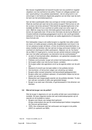 Die nieuwe mogelijkheden tot toezicht houden kan dus positief en negatief
            uitpakken voor de overheid en de politie. Frissen en collegae spreken van
            een ‘opschudding in de publieke waardeketen’, die tot uiting komt in ver-
            schuivingen in de hierboven afgedrukte graphics van de linker naar de rech-
            ter kant van het activiteitenspectrum.

            Aan de hele e-participatie zitten dus zonnige en minder zonnige kanten.
            Weet de overheid wel raad met al die actieve burgers? Wat kunnen en wil-
            len zij doen met al die adviezen? Wat betreft de signaleringsfunctie is het
            duidelijk dat Web 2.0 voor overheid en politie zorgt voor extra ‘ogen en
            oren’. Blijft de vraag hoe al die informatie geduid moet worden, en wie dat
            binnen de organisatie doet. Of dat al die informatie net als bij de Wisdom of
            Crowds-methode simpelweg geaggregeerd wordt en dan wordt gemiddeld,
            statistisch of met de hand, met behulp van welke algebraïsche of interpreta-
            tieve formule ook.

            Een belangrijke vraag is ook welke burgers nu eigenlijk mee willen praten
            (en doen), en welke groepen ondanks alle mogelijkheden toch liever in de
            rol van passieve burger wil blijven, of door de etnische bijzonderheden so-
            wieso moeilijk te bereiken zijn dan wel een te laag vertrouwen hebben in de
            overheid om überhaupt te willen participeren. Afgezien van de ‘fun-factor’
            die op Web 2.0 nogal groot is, kunnen we een aantal motieven onderschei-
            den voor het willen participeren via internet/ict met de overheidstaken30:
            • Je stem of mening kwijt willen, debatteren, van gedachten wisselen over
                verschillende onderwerpen.
            • Politieke communicatie: burger wil contact met bestuurders en politici.
            • De burgers willen over iets kunnen kiezen, oordelen.
            • De burgers willen iets agenderen en/of op de agenda zetten van de poli-
                tiek.
            • Misstand of onrecht aan de kaak stellen in het publieke domein.
            • Het monitoren, of het kunnen volgen van uitvoering van beleid.
            • Burgers willen sociaal netwerken met bijvoorbeeld gelijkgestemden.
            • Burgers willen een probleem oplossen, of autoriteiten helpen bij het op-
                lossen van een probleem.
            • Meewerken aan toegevoegde waarde van de publieke diensten. Te den-
                ken valt aan cocreatie of zelfs user-generated design.
            • Burger is op zoek naar informatie, of geïnteresseerd in het afnemen van
                diensten.


     3.6    Wat wil de burger van de politie?

            Wat de burger in algemene zin van de politie wil lijkt zeer overzichtelijk en
            duidelijk. De twee volgende studies dan wel onderzoeksprojecten zijn af-
            doende om dit duidelijk te maken:
            • Burgers over blauw; een lastige klant gehoord.
               (Enige onderzoekers die aan dit onderzoeksproject hebben meegedaan,
               zijn hierover geïnterviewd).
            • 100%. Een onderzoek naar het vertrouwen van burgers in de politie.
               (2007) (in opdracht van BZK).




  Noot 30   Frissen et al (2009), aw, 27.


Pagina 29   Politie en Publiek                                                  DSP - groep
 