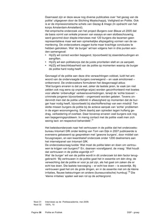 Daarnaast zijn er deze eeuw nog diverse publicaties over ‘het gezag van de
            politie’ uitgegeven door de Stichting Maatschappij, Veiligheid en Politie. Ook
            is er de impressionistische schets van Gezag & Imago (in opdracht van het
            korps Amsterdam-Amstelland).
            Het empirische onderzoek van het project Burgers over Blauw uit 2005 dat
            de basis vormt van enkele proeven van essays en een slotbeschouwing,
            werd gevormd door diepte-interviews met 120 burgers die tezamen geen
            representatieve maar wel een opmerkelijke afspiegeling vormen van de sa-
            menleving. De onderzoekers zeggen korte maar krachtige conclusies te
            hebben getrokken. Wat ‘de burger’ wil kan volgens hen in drie punten wor-
            den samengevat:
            • Hij/Zij wil correct worden bejegend, bijvoorbeeld bij staandehoudingen en
                aangiften.
            • Hij/Zij wil een politiekorps dat de juiste prioriteiten stelt en ze aanpakt.
            • Hij/Zij wil beschikbaarheid van de politie op momenten waarop de burger
                de politie hard nodig heeft.

            Gevraagd of de politie aan deze drie verwachtingen voldoet, luidt het ant-
            woord van de ondervraagde burgers overwegend – en vaak emotioneel –
            ontkennend. De onderzoekers formuleren het desgevraagd aldus:
            ‘Wat burgers ervaren is dat ze wel, zeker de laatste jaren, te vaak (en niet
            zelden ook nog eens op onprettige wijze) worden geconfronteerd met boetes
            voor allerlei ‘onbenullige’ verkeersovertredingen, terwijl de ‘echte boeven’ –
            criminele jongeren bijvoorbeeld – ongemoeid worden gelaten. Tevens on-
            dervindt men dat de politie uitblinkt in afwezigheid op momenten dat de bur-
            ger haar nodig heeft, bijvoorbeeld bij slachtofferschap van een misdrijf. Ten
            slotte missen burgers de politie bij de actieve aanpak van ‘echte’ problemen
            in de eigen woonomgeving. Denk daarbij aan optreden tegen hufterig ge-
            drag, verloedering of overlast. Daar bovenop ervaren veel burgers ook nog
            een bejegeningsprobleem. In menig contact met de politie voelt men zich
            weinig tact- en respectvol behandeld’.31

            Het beleidsonderzoek naar het vertrouwen in de politie dat het onderzoeks-
            bureau Intomart GfK onder leiding van Tom van Dijk in 2007 publiceerde is
            eveneens gebaseerd op gesprekken met ’gewone burgers’, door middel van
            focusgroepen, en een kwantitatief onderzoek onder 1200 deelnemers aan
            het internetpanel van Intomart GfK.
            De onderzoeksvraag luidde ’Wat moet de politie laten en doen om vertrou-
            wen te krijgen van burgers?’ En, daaraan voorafgaand, de vraag: ‘Wat houdt
            dat vertrouwen in de politie eigenlijk in?’
            Wat ‘de burger’ wil van de politie wordt in dit onderzoek tot één factor terug-
            gebracht: ‘Bij vertrouwen in de politie gaat het in essentie om één ding: de
            verwachting dat de politie er voor je zal zijn, als het gaat om zaken die er
            echt toe doen. Die laatste toevoeging – er echt toe doen – is wezenlijk. Bij
            vertrouwen gaat het om de grote dingen, en in de essentie niet om de kleine
            irritaties, flauwe bekeuringen en andere (bureaucratische) humbug’.32 Die
            ‘kleine irritaties’ spelen wel een rol op de achtergrond.




  Noot 31   Interviews op de Politieacademie, mei 2009.
  Noot 32   100%, 10


Pagina 30   Politie en Publiek                                                   DSP - groep
 