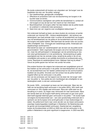 De studie onderscheidt vijf clusters van uitspraken van ‘de burger’ over de
              kwaliteiten die men van ‘de politie’ verlangt:
              1 Een daadkrachtige, gezagsvolle crimefighter.
              2 Effectieve en proactieve inzet voor de bescherming van burgers in de
                buurten waar ze wonen.
              3 Communicatieve vaardigheid: een politie die benaderbaar is, contact wil
                met burgers en dus de tijd voor hen neemt en hen informeert.
              4 Beschikbaarheid: de burgers willen het idee hebben dat de politie fysiek
                en praktisch in voldoende mate aanwezig is.
              5 Geen bron zijn van ‘ergernis over onuitlegbare bekeuringen’.33

              Het onderzoek herhaalt op basis van deze clusters de conclusie uit eerder
              onderzoek van Intomart GfK – Actieve wederkerigheid – dat (actieve) we-
              derkerigheid ‘een heel centrale notie’ is achter de tevredenheid van burgers
              over de bereikbaarheid van de politie en de tevredenheid over het contact
              dat burgers met politie hebben. Met daarnaast die eerste notie van succes-
              volle crimefighter. Dus: ‘Enerzijds een wederkerige politie. Anderzijds een
              daadkrachtige vechtmachine’.34
              Wat betreft de mate van ‘wederkerigheid’ aan de kant van de politie wordt
              geconcludeerd: ‘Géén organisatie die burgers ook af en toe laat participe-
              ren, maar die zelf participeert in bewegingen van de samenleving en dus
              ook voluit geïnteresseerd is in de samenleving’. Samenwerking en gelijk-
              waardigheid zijn hier de centrale noties, terwijl bij de politie in de rol van
              crimefighter juist sprake is van politiële dominantie en professionele auto-
              nomie. Repressie en wederkerigheid horen ‘blijkbaar heel erg bij elkaar’. 35
              Vanuit de politie gezien kan het een niet zonder het ander.

              Drie andere factoren die volgens het onderzoek een vergelijkbaar groot ef-
              fect hebben op het vertrouwen in de politie: de beschikbaarheid van de poli-
              tie, de tevredenheid over het ‘laatste’ politiecontact en de communicatieve
              kwaliteit van de politie. Onvrede over het contact met de politie heeft een
              negatief effect op het vertrouwen in de politie.
              Een van de conclusies van het rapport over de eisen die ‘de burger’ stelt
              aan ‘de politie’ is: ‘Een politie die zich manifesteert als crimefighter en we-
              derkerigheid zoekt, is ook een communicator’.36

              De studie 100%....concludeert op basis van het onderzoek: ‘Meer dan de
              helft van de bevolking heeft vertrouwen in de politie (56%); 38% heeft veel
              vertrouwen en 18% redelijk veel vertrouwen. Bijna een vijfde deel van de
              bevolking is in dubio. Zij neigen naar vertrouwen én naar wantrouwen. Bijna
              een tiende deel van de burgers heeft weinig vertrouwen en een even groot
              deel heeft eigenlijk helemaal geen vertrouwen in de politie’. 37 De studie haalt
              vervolgens de Eurobarometer aan – een zeer grootschalig onderzoek dat in
              opdracht van de Europese Unie wordt gehouden in haar (toekomstige) lid-
              staten. De politie komt hierin naar voren als één van de meest vertrouwens-
              waardige maatschappelijke instellingen in Nederland. De Nederlandse poli-
              tie geniet ook bovengemiddeld vertrouwen. Daarbij laat een vergelijking
              tussen de Eurobarometer uit 2003 en 2005 zien dat het vertrouwen in de
              politie in Nederland in die jaren significant is toegenomen. In 2003 was 69%


  Noot   33   Idem,   16.
  Noot   34   Idem,   19.
  Noot   35   Idem,   20.
  Noot   36   Idem,   24.
  Noot   37   Idem,   11.


Pagina 31     Politie en Publiek                                                   DSP - groep
 