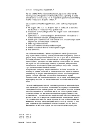 tevreden over de politie, in 2005 73%.38

            Tot slot acht het 100%-onderzoek het, terecht, opvallend dat de voor de
            hand liggende achtergrondkenmerken (leeftijd, sekse, opleiding, de stede-
            lijkheid van de woonomgeving van de respondent) ‘geen enkele samenhang
            met het vertrouwen in de politie hebben’.39

            De adviezen waarmee het rapport besluit, vatten we hier puntsgewijs sa-
            men:
            1 Als burgers actie eisen van de politie dient de politie zich te realiseren
              dat daarmee dé vertrouwensvraag gesteld wordt.
            2 Investeer in samenwerkingsvormen met burgers waarin wederkerigheid
              centraal staat.
            3 Optimaliseer de kansen dat de politie direct informatie ontvangt over si-
              tuaties ‘die er echt toe doen’, zoals bij heterdaad.
            4 Sesam open u: communiceer, zoek contact, wees benaderbaar (nu wordt
              de politie als ‘onoverzichtelijk’ beschouwd).
            5 Blijf in wijkpolitie investeren.
            6 Reduceer het aantal onuitlegbare bekeuringen.
            7 Blijf de adviezen uit ‘Actieve wederkerigheid’ volgen.
            8 Heb vertrouwen.

            Het laatste advies heeft o.a. betrekking op het feit dat de opiniepeilingen
            erop wijzen dat de waardering voor de politie er de laatste jaren op vooruit is
            gegaan, terwijl veel politiemensen hier niet van uit gaan. En dit wordt terecht
            schadelijk genoemd: iemand die verwacht dat de ander negatief over
            hem/haar denkt, zal eerder vanuit het defensief communiceren dan iemand
            die uitgaat van een ontvankelijke opstelling bij de ander. Een politie met
            zelfvertrouwen is wat ook door de burgers verlangd wordt, aldus Tom van
            Dijk, die de studie besluit met de woorden:
            ‘Burgers willen heel graag respect hebben voor de politie, maar zullen on-
            middellijk in verweer komen als de politie respect claimt als dat in die situa-
            tie niet nodig is. Burgers willen van de politie houden. Uitzonderingen daar-
            gelaten. Dat blijkt steevast in focusgroepen. Dat verlangen is geen
            romantische flirt met de spannende kanten van de politie, maar welbegrepen
            eigenbelang. De politie kan het verschil maken. Vooral als het er echt om
            spant’.40

            De onderzoeksgegevens van het interviewproject met als werktitel Burgers
            over Blauw zijn – voor zover de studies naast elkaar gelegd kunnen worden
            - veel pessimistischer over het gehalte aan vertrouwen in de politie. Volgens
            de onderzoekers was de kern van de reactie van criminologen en andere
            politiedeskundigen aan wie het materiaal werd voorgelegd het woord ‘ver-
            trouwensherstel’: ‘hoe kan de broos geworden relatie met de burger hersteld
            worden en wat zijn de wegen die naar een dergelijk herstel kunnen leiden?’
            Dat broze karakter heeft met allerlei blijvende factoren en veranderlijke ont-
            wikkelingen te maken. Het vloeit bijvoorbeeld voort uit de spanning, of spa-
            gaat, tussen enerzijds de nieuwere, althans complexere, rol van ‘vertrou-
            wensleverancier’ en anderzijds die van rechtshandhaver en crimefighter.




  Noot 38   Idem, 12.
  Noot 39   Idem, 12.
  Noot 40   Idem, 31.


Pagina 32   Politie en Publiek                                                   DSP - groep
 